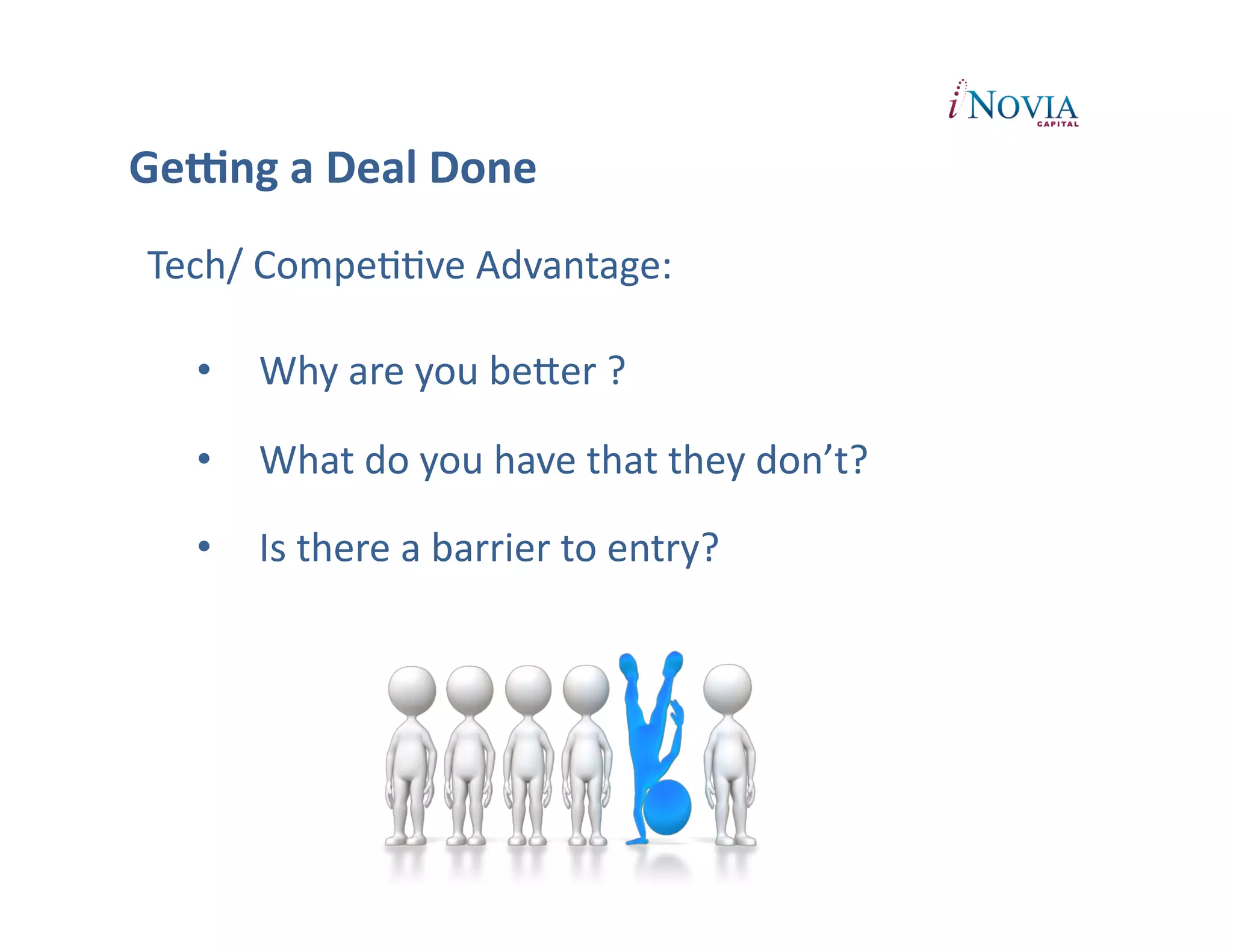 GeUng	
  a	
  Deal	
  Done	
  
 Tech/	
  CompePPve	
  Advantage:	
  

    •  Why	
  are	
  you	
  beXer	
  ?	
  

    •  What	
  do	
  you	
  have	
  that	
  they	
  don’t?	
  

    •  Is	
  there	
  a	
  barrier	
  to	
  entry?	
  
 