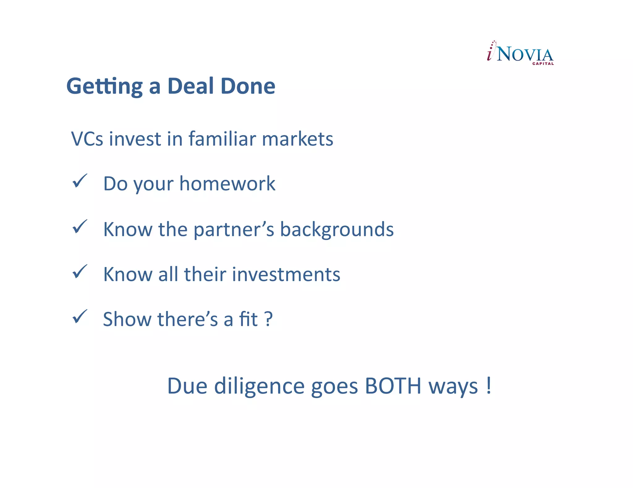 GeUng	
  a	
  Deal	
  Done	
  

VCs	
  invest	
  in	
  familiar	
  markets	
  

  Do	
  your	
  homework	
  

  Know	
  the	
  partner’s	
  backgrounds	
  

  Know	
  all	
  their	
  investments	
  

  Show	
  there’s	
  a	
  ﬁt	
  ?	
  


                 Due	
  diligence	
  goes	
  BOTH	
  ways	
  !	
  
 