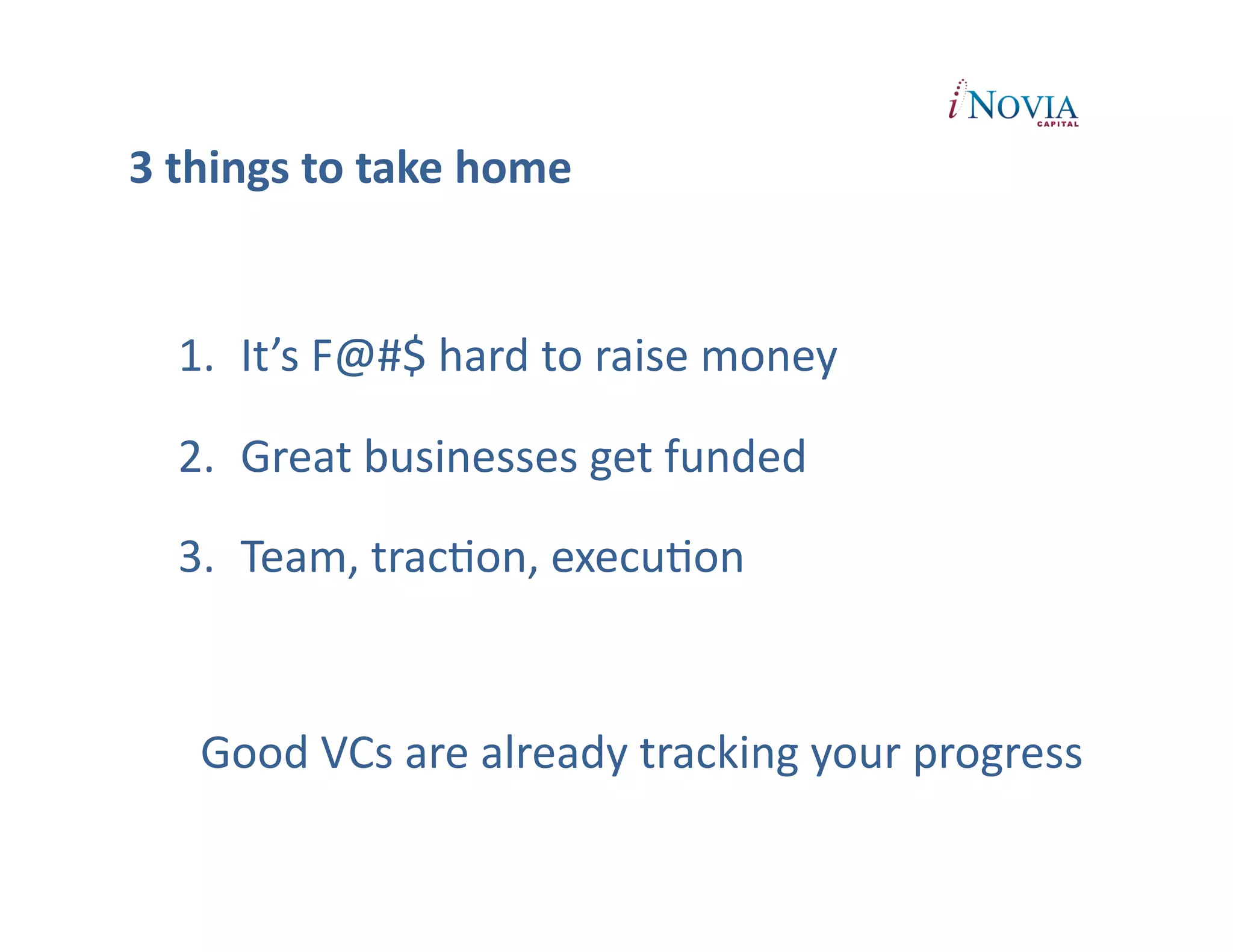 3	
  things	
  to	
  take	
  home


   1.  It’s	
  F@#$	
  hard	
  to	
  raise	
  money	
  

   2.  Great	
  businesses	
  get	
  funded	
  	
  

   3.  Team,	
  tracPon,	
  execuPon	
  


     Good	
  VCs	
  are	
  already	
  tracking	
  your	
  progress	
  
 
