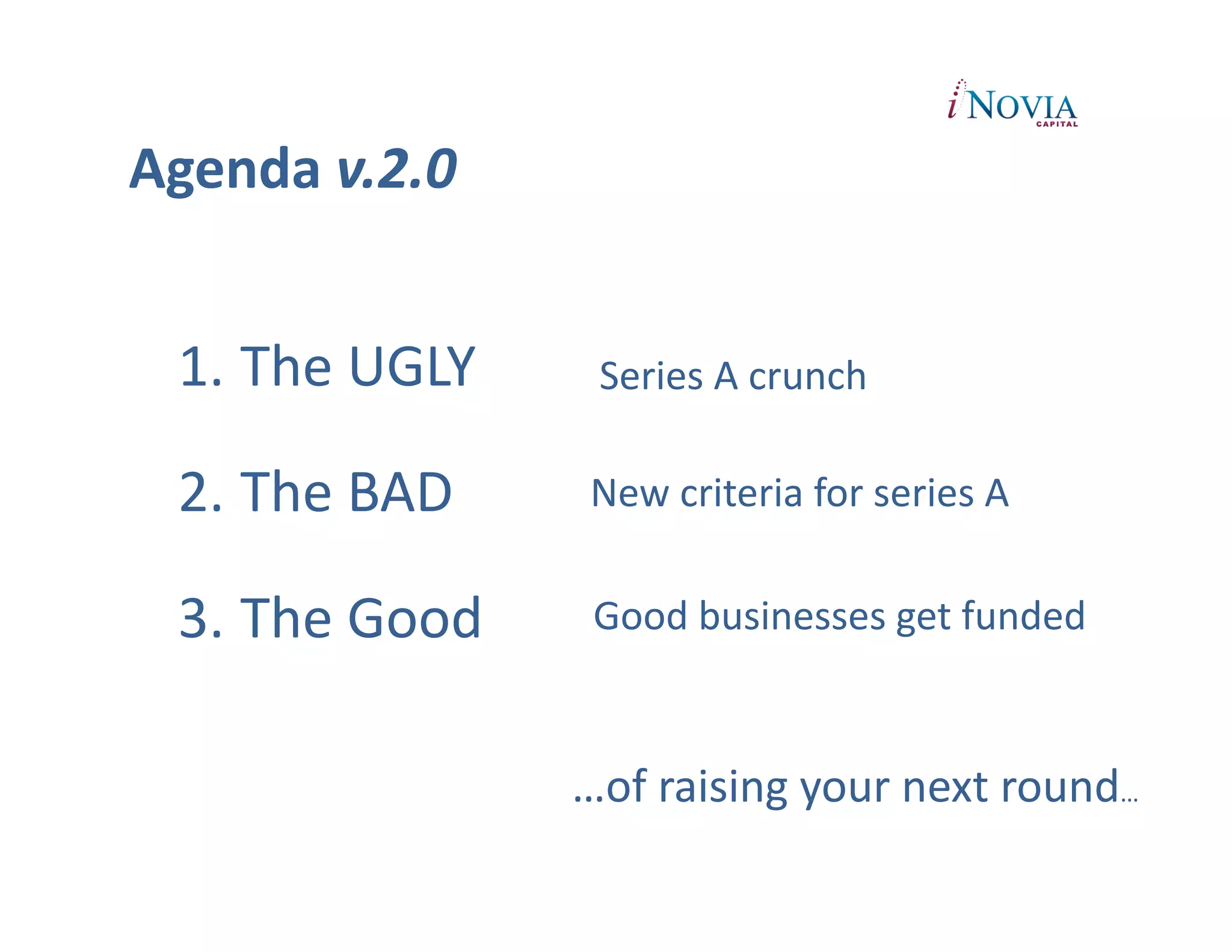 Agenda	
  v.2.0	
  


  1.  The	
  UGLY	
          Series	
  A	
  crunch	
  

  2.  The	
  BAD	
  	
      New	
  criteria	
  for	
  series	
  A	
  	
  


  3.  The	
  Good	
         Good	
  businesses	
  get	
  funded	
  


                           …of	
  raising	
  your	
  next	
  round…	
  
 