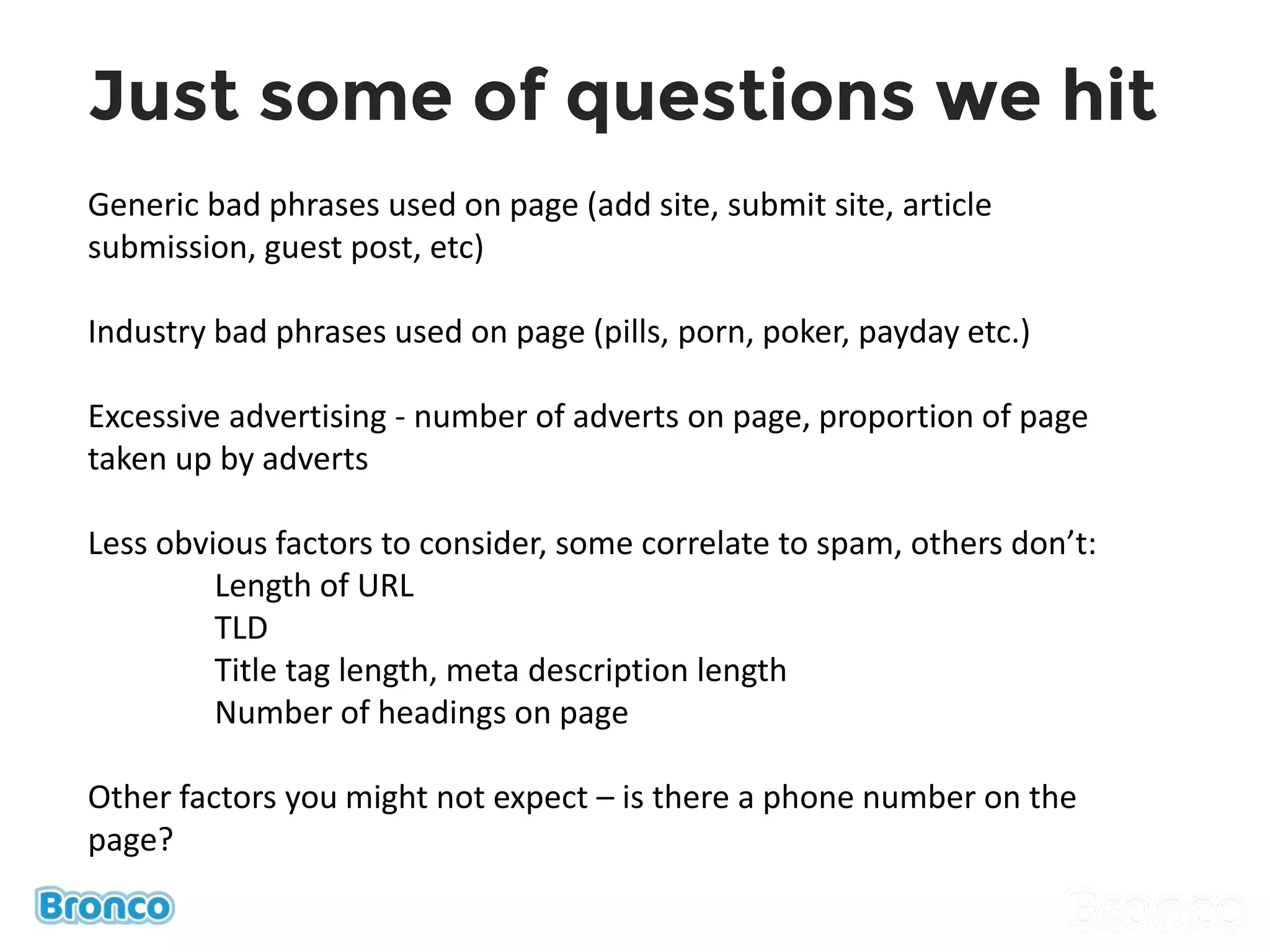 Generic bad phrases used on page (add site, submit site, article
submission, guest post, etc)
Industry bad phrases used on page (pills, porn, poker, payday etc.)
Excessive advertising - number of adverts on page, proportion of page
taken up by adverts
Less obvious factors to consider, some correlate to spam, others don’t:
Length of URL
TLD
Title tag length, meta description length
Number of headings on page
Other factors you might not expect – is there a phone number on the
page?
Just some of questions we hit