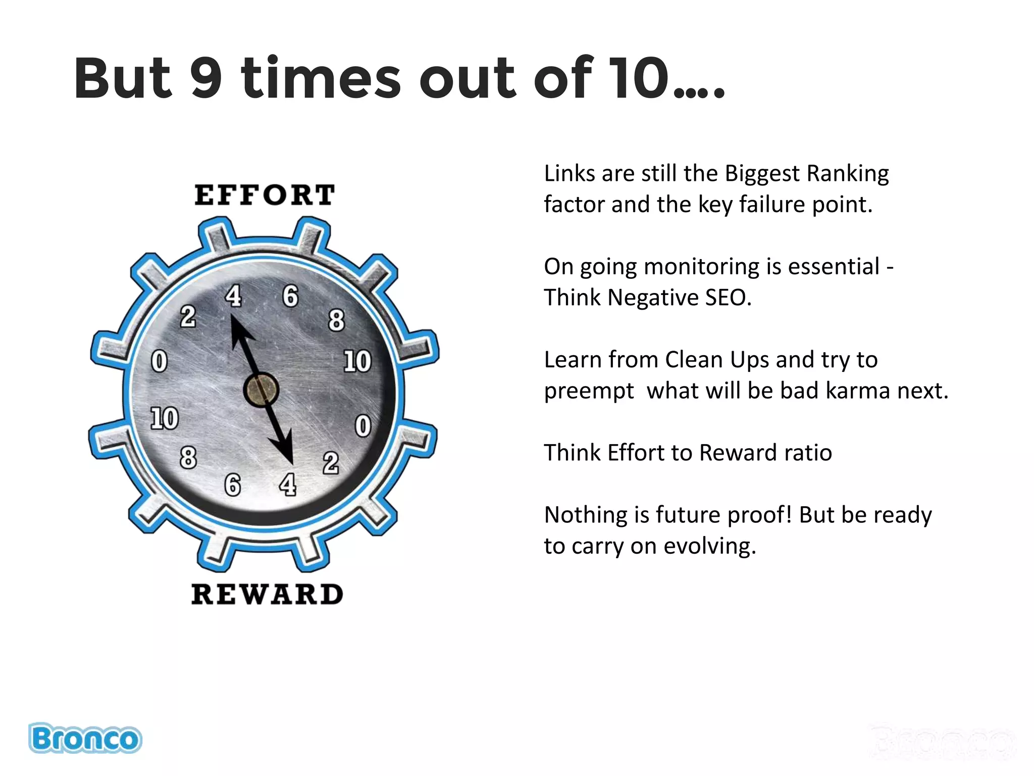 But 9 times out of 10….
Links are still the Biggest Ranking
factor and the key failure point.
On going monitoring is essential -
Think Negative SEO.
Learn from Clean Ups and try to
preempt what will be bad karma next.
Think Effort to Reward ratio
Nothing is future proof! But be ready
to carry on evolving.