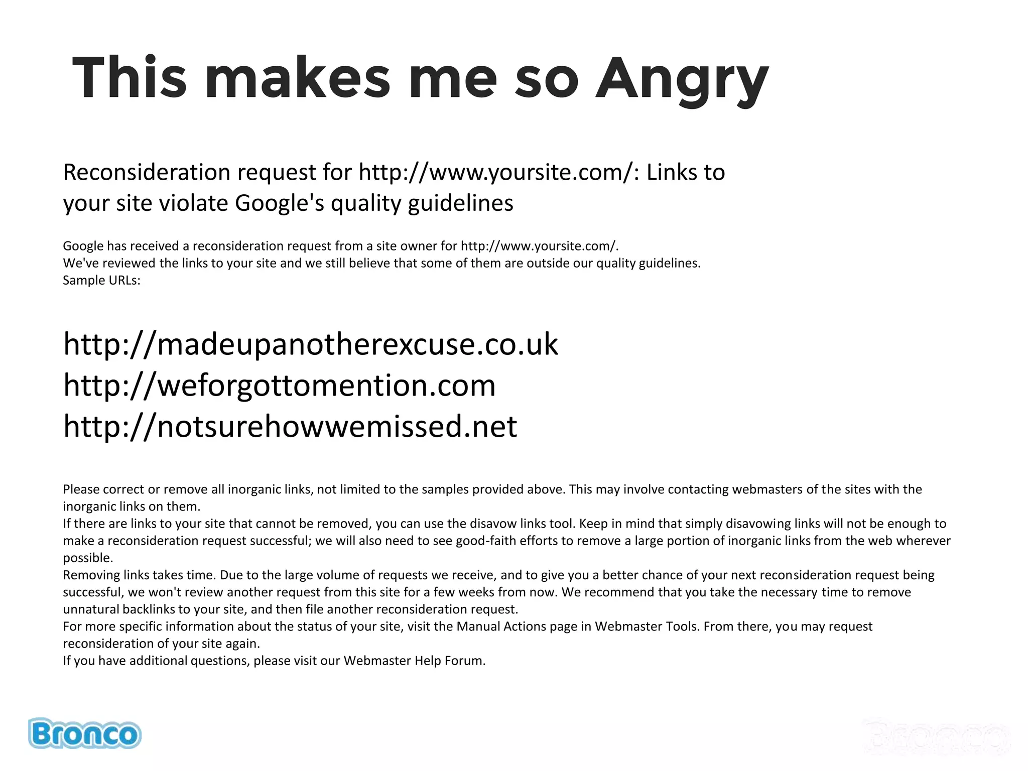 This makes me so Angry
Reconsideration request for http://www.yoursite.com/: Links to
your site violate Google's quality guidelines
Google has received a reconsideration request from a site owner for http://www.yoursite.com/.
We've reviewed the links to your site and we still believe that some of them are outside our quality guidelines.
Sample URLs:
http://madeupanotherexcuse.co.uk
http://weforgottomention.com
http://notsurehowwemissed.net
Please correct or remove all inorganic links, not limited to the samples provided above. This may involve contacting webmasters of the sites with the
inorganic links on them.
If there are links to your site that cannot be removed, you can use the disavow links tool. Keep in mind that simply disavowing links will not be enough to
make a reconsideration request successful; we will also need to see good-faith efforts to remove a large portion of inorganic links from the web wherever
possible.
Removing links takes time. Due to the large volume of requests we receive, and to give you a better chance of your next reconsideration request being
successful, we won't review another request from this site for a few weeks from now. We recommend that you take the necessary time to remove
unnatural backlinks to your site, and then file another reconsideration request.
For more specific information about the status of your site, visit the Manual Actions page in Webmaster Tools. From there, you may request
reconsideration of your site again.
If you have additional questions, please visit our Webmaster Help Forum.