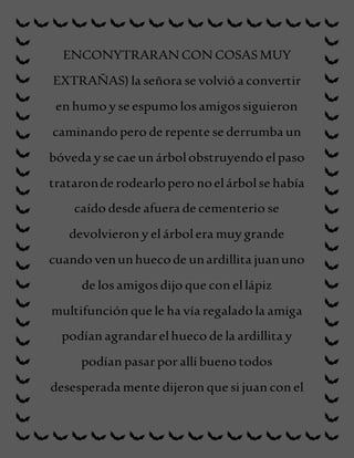ENCONYTRARAN CON COSASMUY
EXTRAÑAS) la señora se volvió a convertir
en humo y se espumo losamigossiguieron
caminando pero de repente se derrumba un
bóveda y se cae un árbolobstruyendo elpaso
trataronde rodearlopero noelárbolse había
caído desde afuera de cementerio se
devolvieron y elárbolera muy grande
cuando venunhuecode unardillita juanuno
de losamigosdijo que con ellápiz
multifunción que le ha vía regalado la amiga
podían agrandarelhueco de la ardillita y
podían pasarporallí bueno todos
desesperada mente dijeron que si juan con el
 