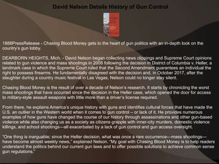 David Nelson Details History of Gun Control
1888PressRelease - Chasing Blood Money gets to the heart of gun politics with an in-depth look on the
country’s gun lobby.
DEARBORN HEIGHTS, Mich. - David Nelson began collecting news clippings and Supreme Court opinions
related to gun violence and mass shootings in 2008 following the decision in District of Columbia v. Heller, a
landmark case in which the Supreme Court ruled that the Second Amendment guarantees an individual the
right to possess firearms. He fundamentally disagreed with the decision and, in October 2017, after the
slaughter during a country music festival in Las Vegas, Nelson could no longer stay silent.
Chasing Blood Money is the result of over a decade of Nelson’s research. It starts by chronicling the worst
mass shootings that have occurred since the decision in the Heller case, which opened the door for access
to military-style assault weapons with little more than a driver’s license required.
From there, he explains America’s unique history with guns and identifies cultural forces that have made the
U.S. an outlier in the Western world when it comes to gun control – or lack of it. He provides numerous
examples of how guns have changed the course of our history through assassinations and other gun-based
violence while also changing us as a society as citizens grapple with inner-city murders, domestic violence
killings, and school shootings—all exacerbated by a lack of gun control and gun access oversight.
“One thing is inarguable; since the Heller decision, what was once a rare occurrence—mass shootings—
have become almost weekly news,” explained Nelson. “My goal with Chasing Blood Money is to help readers
understand the politics behind our current gun laws and to offer possible solutions to achieve common sense
gun regulations.”
 