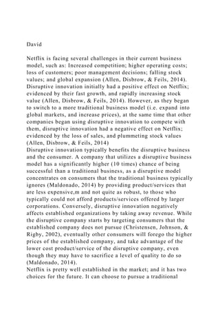 David
Netflix is facing several challenges in their current business
model, such as: Increased competition; higher operating costs;
loss of customers; poor management decisions; falling stock
values; and global expansion (Allen, Disbrow, & Feils, 2014).
Disruptive innovation initially had a positive effect on Netflix;
evidenced by their fast growth, and rapidly increasing stock
value (Allen, Disbrow, & Feils, 2014). However, as they began
to switch to a more traditional business model (i.e. expand into
global markets, and increase prices), at the same time that other
companies began using disruptive innovation to compete with
them, disruptive innovation had a negative effect on Netflix;
evidenced by the loss of sales, and plummeting stock values
(Allen, Disbrow, & Feils, 2014)
Disruptive innovation typically benefits the disruptive business
and the consumer. A company that utilizes a disruptive business
model has a significantly higher (10 times) chance of being
successful than a traditional business, as a disruptive model
concentrates on consumers that the traditional business typically
ignores (Maldonado, 2014) by providing product/services that
are less expensive,m and not quite as robust, to those who
typically could not afford products/services offered by larger
corporations. Conversely, disruptive innovation negatively
affects established organizations by taking away revenue. While
the disruptive company starts by targeting consumers that the
established company does not pursue (Christensen, Johnson, &
Rigby, 2002), eventually other consumers will forego the higher
prices of the established company, and take advantage of the
lower cost product/service of the disruptive company, even
though they may have to sacrifice a level of quality to do so
(Maldonado, 2014).
Netflix is pretty well established in the market; and it has two
choices for the future. It can choose to pursue a traditional
 