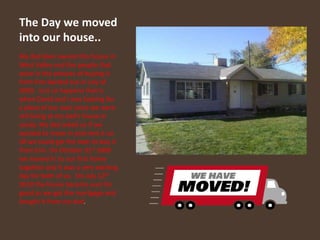 The Day we moved into our house..My dad Glen owned this house in West Valley and the people that were in the process of buying it from him backed out in July of 2009.  Just so happens that is when David and I was looking for a place of our own since we were still living at my dad’s house in sandy. My dad asked us if we wanted to move in and rent it un till we could get the loan to buy it from him. On October 31st 2009 we moved in to our first home together and it was a very exciting day for both of us.  On July 12th 2010 the house became ours for good as we got the mortgage and bought it from my dad.