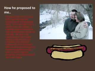 How he proposed to me..He had just took me to St. Louis MO to meet his mom and brothers and all of his extended family.  On our last night of our 2 week trip we were staying in a cute little motel and we were so tired we decided not to go eat out that night.  We went to the nearest grocery store and got some hot dogs and buns and came back to the hotel and cooked them in the microwave. When we were done David got on his knee and asked me to be is wife.  He had the ring and everything. I was totally surprised and so very happy. 
