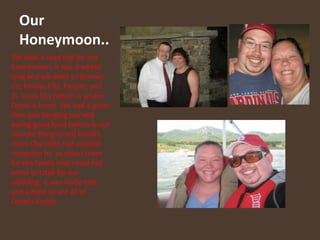 Our Honeymoon..We took a road trip for our honeymoon. It was 3 weeks long and we went to Denver, Co; Kansas City, Kansas; and St. Louis Mo (which is where David is from)  We had a great time just hanging out and eating good food (which is our favorite thing to do) David’s mom Charlotte had another reception for us down there for the family that could not come to Utah for our wedding. It was really nice and a blast to see all of David’s family.