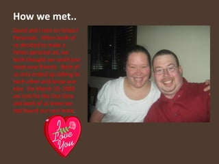 How we met..David and I met on Yahoo! Personals.  When both of us decided to make a Yahoo personal ad, we both thought we could just meet new friends.  Both of us only ended up talking to each other and know one else.  On March 19, 2008 we met for the first time and both of us knew we had found our soul mate. 