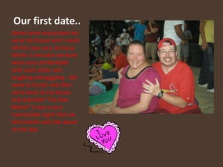 Our first date..David came and picked me up at my house and I could tell her was very nervous.  Within 5 minutes we both were very comfortable with each other and laughing and giggling.  We went to Sizzler and then came back to my house and watched “The Bee Movie” It was a very memorable night that we still cherish and talk about to this day.