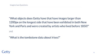 “What objects does Getty have that have images larger than
1200px on the longest side that have been exhibited in both New
York and Paris and were created by artists who lived before 1850?”
and
“What is the tombstone data about Irises?”
16
Imagine two Questions:
 