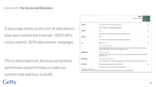 It also maps nicely to the sort of affordances
that work well on the internet—REST APIs,
cache control, JSON documents, webpages.
This is also important, because using these
well-known systems helps us make our
systems fast and easy to build.
19
Documents: For Access and Discovery
 