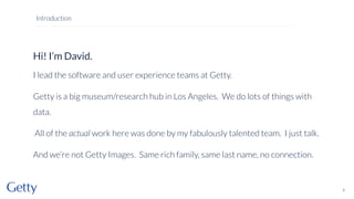 Hi! I’m David.
I lead the software and user experience teams at Getty.
Getty is a big museum/research hub in Los Angeles. We do lots of things with
data.
All of the actual work here was done by my fabulously talented team. I just talk.
And we’re not Getty Images. Same rich family, same last name, no connection.
2
Introduction
 