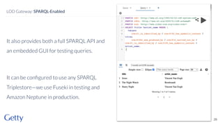 It also provides both a full SPARQL API and
an embedded GUI for testing queries.
It can be conﬁgured to use any SPARQL
Triplestore—we use Fuseki in testing and
Amazon Neptune in production.
26
LOD Gateway: SPARQL-Enabled
 