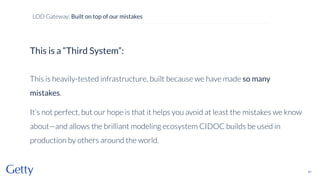 This is a “Third System”:
This is heavily-tested infrastructure, built because we have made so many
mistakes.
It’s not perfect, but our hope is that it helps you avoid at least the mistakes we know
about—and allows the brilliant modeling ecosystem CIDOC builds be used in
production by others around the world.
41
LOD Gateway: Built on top of our mistakes
 