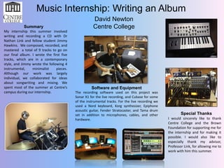 Music Internship: Writing an Album
Summary
My internship this summer involved
writing and recording a CD with Dr
Nathan Link and fellow student Jimmy
Hawkins. We composed, recorded, and
mastered a total of 9 tracks to go on
our final album. I wrote the first five
tracks, which are in a contemporary
style, and Jimmy wrote the following 4
instrumental,
minimalist
pieces.
Although our work was largely
individual, we collaborated for ideas
about songwriting and mixing. We
spent most of the summer at Centre’s
campus during our internship.

David Newton
Centre College

Software and Equipment
The recording software used on this project was
Sonar X1 for the live recording, and Cubase for some
of the instrumental tracks. For the live recording we
used a Nord keyboard, Korg synthesizer, Epiphone
acoustic guitar, Fender Stratocaster, and Tama drum
set in addition to microphones, cables, and other
hardware.

Special Thanks
I would sincerely like to thank
Centre College and the Brown
Foundation for supporting me for
the internship and for making it
possible. I would also like to
especially thank my advisor,
Professor Link, for allowing me to
work with him this summer.

 