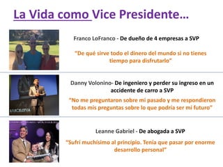 Franco LoFranco - De dueño de 4 empresas a SVP
“De qué sirve todo el dinero del mundo si no tienes
tiempo para disfrutarlo”
Danny Volonino- De ingeniero y perder su ingreso en un
accidente de carro a SVP
“No me preguntaron sobre mi pasado y me respondieron
todas mis preguntas sobre lo que podría ser mi futuro”
Leanne Gabriel - De abogada a SVP
“Sufrí muchísimo al principio. Tenía que pasar por enorme
desarrollo personal”
La Vida como Vice Presidente…
 