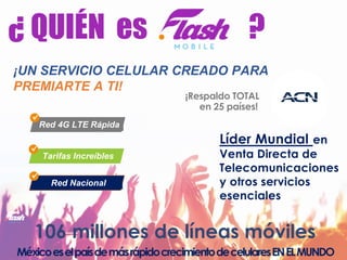 ¡UN SERVICIO CELULAR CREADO PARA
PREMIARTE A TI!
Red 4G LTE Rápida
Tarifas Increíbles
Red Nacional
106 millones de líneas móviles
MéxicoeselpaísdemásrápidocrecimientodecelularesENELMUNDO
Líder Mundial en
Venta Directa de
Telecomunicaciones
y otros servicios
esenciales
¡Respaldo TOTAL
en 25 países!
¿ QUIÉN es ?
 