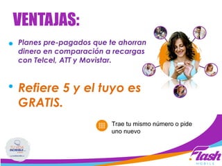 Planes pre-pagados que te ahorran
dinero en comparación a recargas
con Telcel, ATT y Movistar.
Refiere 5 y el tuyo es
GRATIS.
Celulares son sólo el principio…
Trae tu mismo número o pide
uno nuevo
VENTAJAS:
 