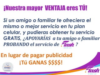 Si un amigo o familiar te ofreciera el
mismo o mejor servicio en tu plan
celular, y pudieras obtener tu servicio
GRATIS, ¿APOYARÍAS a tu amigo o familiar
PROBANDO el servicio de ?
En lugar de pagar publicidad
¡Tú GANAS $$$$!
¡Nuestra mayor VENTAJA eres TÚ!
 