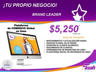 ¡TU PROPIO NEGOCIO!
BRAND LEADER
$5,250*
Costo de inscripción
• MANTENIMIENTO Y ACTUALIZACIÓN DIARIA
• NEGOCIO GLOBAL EN 25 PAÍSES
• ATENCIÓN AL CLIENTE EN MÉXICO
• SEGUIMIENTO DE CLIENTES
• HERRAMIENTAS DE MARKETING EN LÍNEA
• PLATAFORMA SOCIAL DE REFERIDOS EN LÍNEA
*Incluye IVA
Plataforma
de COMERCIO Global
en línea
 