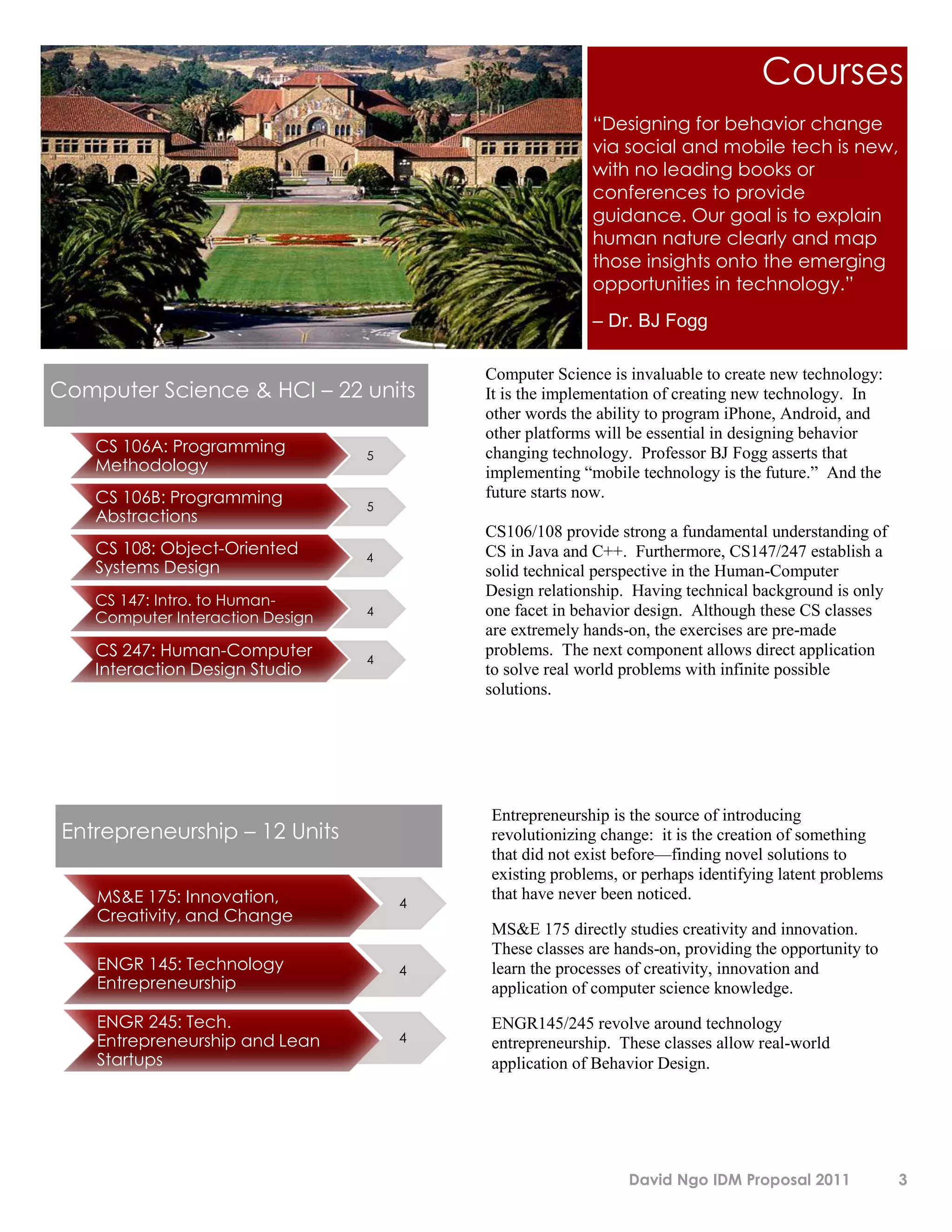 Courses
                                                         “Designing for behavior change
                                                         via social and mobile tech is new,
                                                         with no leading books or
                                                         conferences to provide
                                                         guidance. Our goal is to explain
                                                         human nature clearly and map
                                                         those insights onto the emerging
                                                         opportunities in technology.”
                                                         – Dr. BJ Fogg

                                          Computer Science is invaluable to create new technology:
Computer Science & HCI – 22 units         It is the implementation of creating new technology. In
                                          other words the ability to program iPhone, Android, and
                                          other platforms will be essential in designing behavior
    CS 106A: Programming          5       changing technology. Professor BJ Fogg asserts that
    Methodology                           implementing “mobile technology is the future.” And the
    CS 106B: Programming                  future starts now.
                                  5
    Abstractions
                                          CS106/108 provide strong a fundamental understanding of
    CS 108: Object-Oriented       4       CS in Java and C++. Furthermore, CS147/247 establish a
    Systems Design                        solid technical perspective in the Human-Computer
                                          Design relationship. Having technical background is only
    CS 147: Intro. to Human-
                                  4       one facet in behavior design. Although these CS classes
    Computer Interaction Design
                                          are extremely hands-on, the exercises are pre-made
    CS 247: Human-Computer        4
                                          problems. The next component allows direct application
    Interaction Design Studio             to solve real world problems with infinite possible
                                          solutions.




                                          Entrepreneurship is the source of introducing
 Entrepreneurship – 12 Units              revolutionizing change: it is the creation of something
                                          that did not exist before—finding novel solutions to
                                          existing problems, or perhaps identifying latent problems
    MS&E 175: Innovation,             4
                                          that have never been noticed.
    Creativity, and Change
                                          MS&E 175 directly studies creativity and innovation.
                                          These classes are hands-on, providing the opportunity to
    ENGR 145: Technology              4   learn the processes of creativity, innovation and
    Entrepreneurship                      application of computer science knowledge.
    ENGR 245: Tech.                       ENGR145/245 revolve around technology
    Entrepreneurship and Lean         4   entrepreneurship. These classes allow real-world
    Startups                              application of Behavior Design.




                                                              David Ngo IDM Proposal 2011             3
 