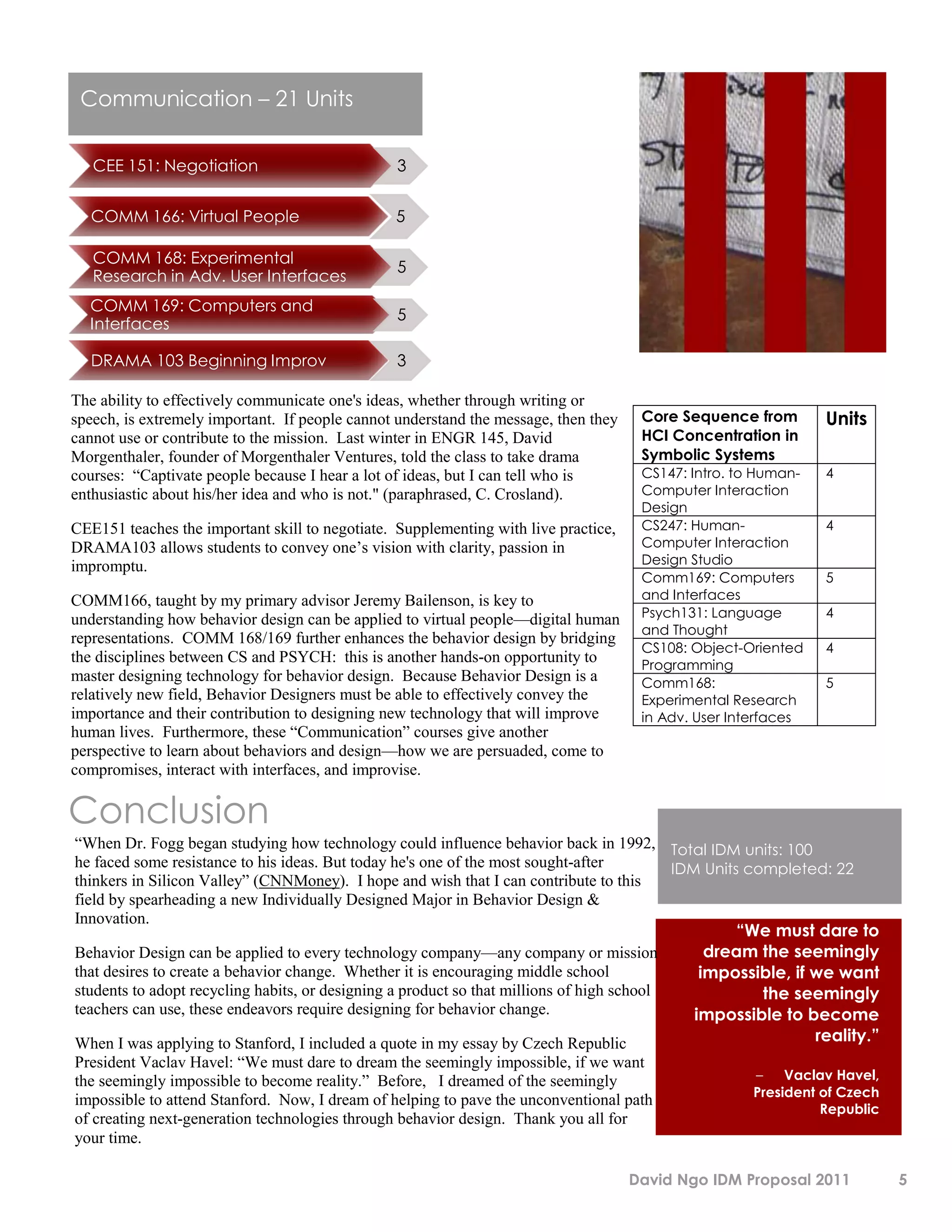 Communication – 21 Units

   CEE 151: Negotiation                          3


   COMM 166: Virtual People                     5

   COMM 168: Experimental
                                                 5
   Research in Adv. User Interfaces
  COMM 169: Computers and
                                                 5
  Interfaces

   DRAMA 103 Beginning Improv                    3

The ability to effectively communicate one's ideas, whether through writing or
speech, is extremely important. If people cannot understand the message, then they    Core Sequence from        Units
cannot use or contribute to the mission. Last winter in ENGR 145, David               HCI Concentration in
Morgenthaler, founder of Morgenthaler Ventures, told the class to take drama          Symbolic Systems
courses: “Captivate people because I hear a lot of ideas, but I can tell who is       CS147: Intro. to Human-   4
enthusiastic about his/her idea and who is not." (paraphrased, C. Crosland).          Computer Interaction
                                                                                      Design
CEE151 teaches the important skill to negotiate. Supplementing with live practice,    CS247: Human-             4
DRAMA103 allows students to convey one’s vision with clarity, passion in              Computer Interaction
impromptu.                                                                            Design Studio
                                                                                      Comm169: Computers        5
COMM166, taught by my primary advisor Jeremy Bailenson, is key to                     and Interfaces
understanding how behavior design can be applied to virtual people—digital human      Psych131: Language        4
                                                                                      and Thought
representations. COMM 168/169 further enhances the behavior design by bridging
                                                                                      CS108: Object-Oriented    4
the disciplines between CS and PSYCH: this is another hands-on opportunity to         Programming
master designing technology for behavior design. Because Behavior Design is a         Comm168:                  5
relatively new field, Behavior Designers must be able to effectively convey the       Experimental Research
importance and their contribution to designing new technology that will improve       in Adv. User Interfaces
human lives. Furthermore, these “Communication” courses give another
perspective to learn about behaviors and design—how we are persuaded, come to
compromises, interact with interfaces, and improvise.

Conclusion
“When Dr. Fogg began studying how technology could influence behavior back in 1992, Total IDM units: 100
he faced some resistance to his ideas. But today he's one of the most sought-after         IDM Units completed: 22
thinkers in Silicon Valley” (CNNMoney). I hope and wish that I can contribute to this
field by spearheading a new Individually Designed Major in Behavior Design &
Innovation.
                                                                                                    “We must dare to
Behavior Design can be applied to every technology company—any company or mission               dream the seemingly
that desires to create a behavior change. Whether it is encouraging middle school              impossible, if we want
students to adopt recycling habits, or designing a product so that millions of high school             the seemingly
teachers can use, these endeavors require designing for behavior change.                      impossible to become
When I was applying to Stanford, I included a quote in my essay by Czech Republic                             reality.”
President Vaclav Havel: “We must dare to dream the seemingly impossible, if we want
the seemingly impossible to become reality.” Before, I dreamed of the seemingly                      –    Vaclav Havel,
                                                                                                     President of Czech
impossible to attend Stanford. Now, I dream of helping to pave the unconventional path
                                                                                                               Republic
of creating next-generation technologies through behavior design. Thank you all for
your time.

                                                                                     David Ngo IDM Proposal 2011          5
 