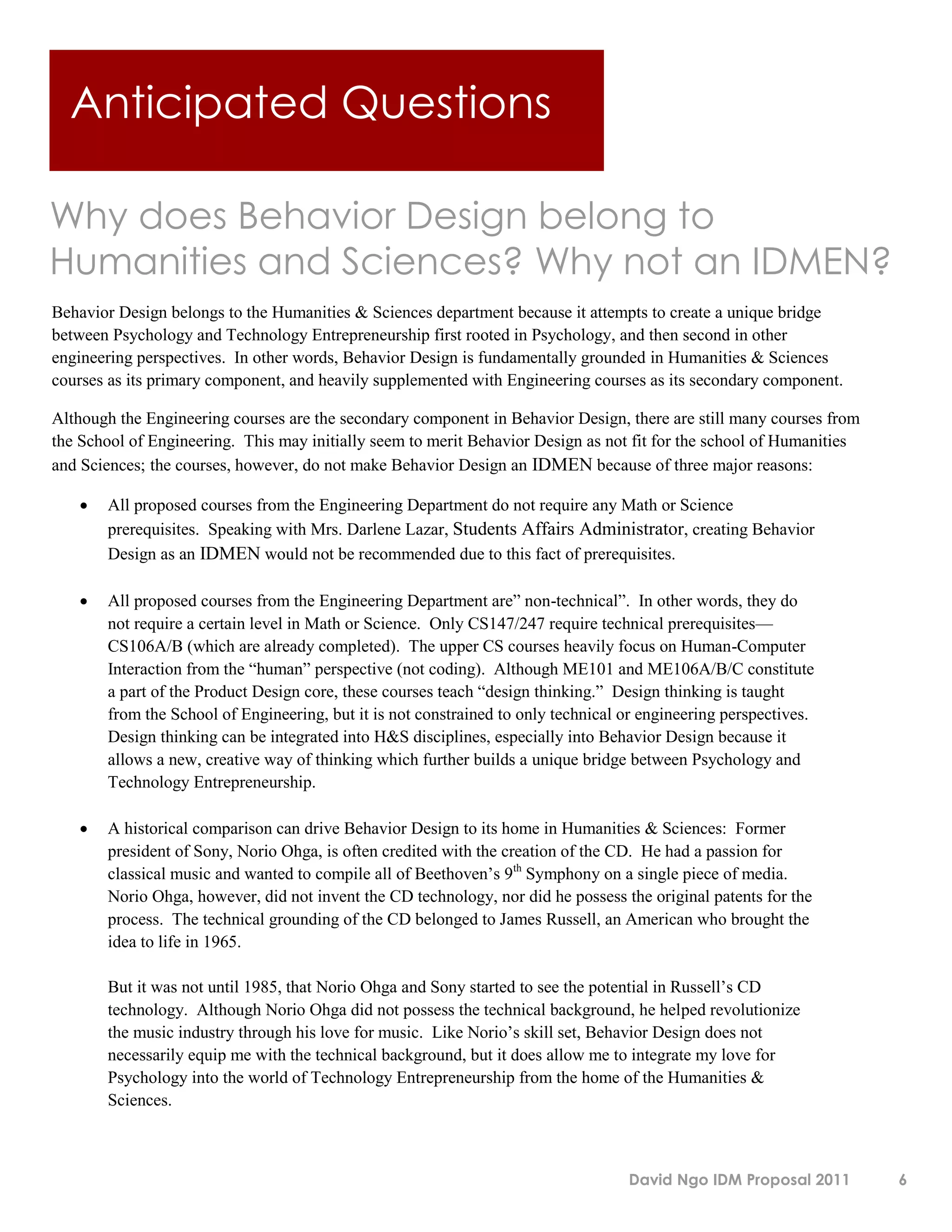 Anticipated Questions

Why does Behavior Design belong to
Humanities and Sciences? Why not an IDMEN?
Behavior Design belongs to the Humanities & Sciences department because it attempts to create a unique bridge
between Psychology and Technology Entrepreneurship first rooted in Psychology, and then second in other
engineering perspectives. In other words, Behavior Design is fundamentally grounded in Humanities & Sciences
courses as its primary component, and heavily supplemented with Engineering courses as its secondary component.

Although the Engineering courses are the secondary component in Behavior Design, there are still many courses from
the School of Engineering. This may initially seem to merit Behavior Design as not fit for the school of Humanities
and Sciences; the courses, however, do not make Behavior Design an IDMEN because of three major reasons:

      All proposed courses from the Engineering Department do not require any Math or Science
       prerequisites. Speaking with Mrs. Darlene Lazar, Students Affairs Administrator, creating Behavior
       Design as an IDMEN would not be recommended due to this fact of prerequisites.

      All proposed courses from the Engineering Department are” non-technical”. In other words, they do
       not require a certain level in Math or Science. Only CS147/247 require technical prerequisites—
       CS106A/B (which are already completed). The upper CS courses heavily focus on Human-Computer
       Interaction from the “human” perspective (not coding). Although ME101 and ME106A/B/C constitute
       a part of the Product Design core, these courses teach “design thinking.” Design thinking is taught
       from the School of Engineering, but it is not constrained to only technical or engineering perspectives.
       Design thinking can be integrated into H&S disciplines, especially into Behavior Design because it
       allows a new, creative way of thinking which further builds a unique bridge between Psychology and
       Technology Entrepreneurship.

      A historical comparison can drive Behavior Design to its home in Humanities & Sciences: Former
       president of Sony, Norio Ohga, is often credited with the creation of the CD. He had a passion for
       classical music and wanted to compile all of Beethoven’s 9th Symphony on a single piece of media.
       Norio Ohga, however, did not invent the CD technology, nor did he possess the original patents for the
       process. The technical grounding of the CD belonged to James Russell, an American who brought the
       idea to life in 1965.

       But it was not until 1985, that Norio Ohga and Sony started to see the potential in Russell’s CD
       technology. Although Norio Ohga did not possess the technical background, he helped revolutionize
       the music industry through his love for music. Like Norio’s skill set, Behavior Design does not
       necessarily equip me with the technical background, but it does allow me to integrate my love for
       Psychology into the world of Technology Entrepreneurship from the home of the Humanities &
       Sciences.



                                                                                   David Ngo IDM Proposal 2011        6
 