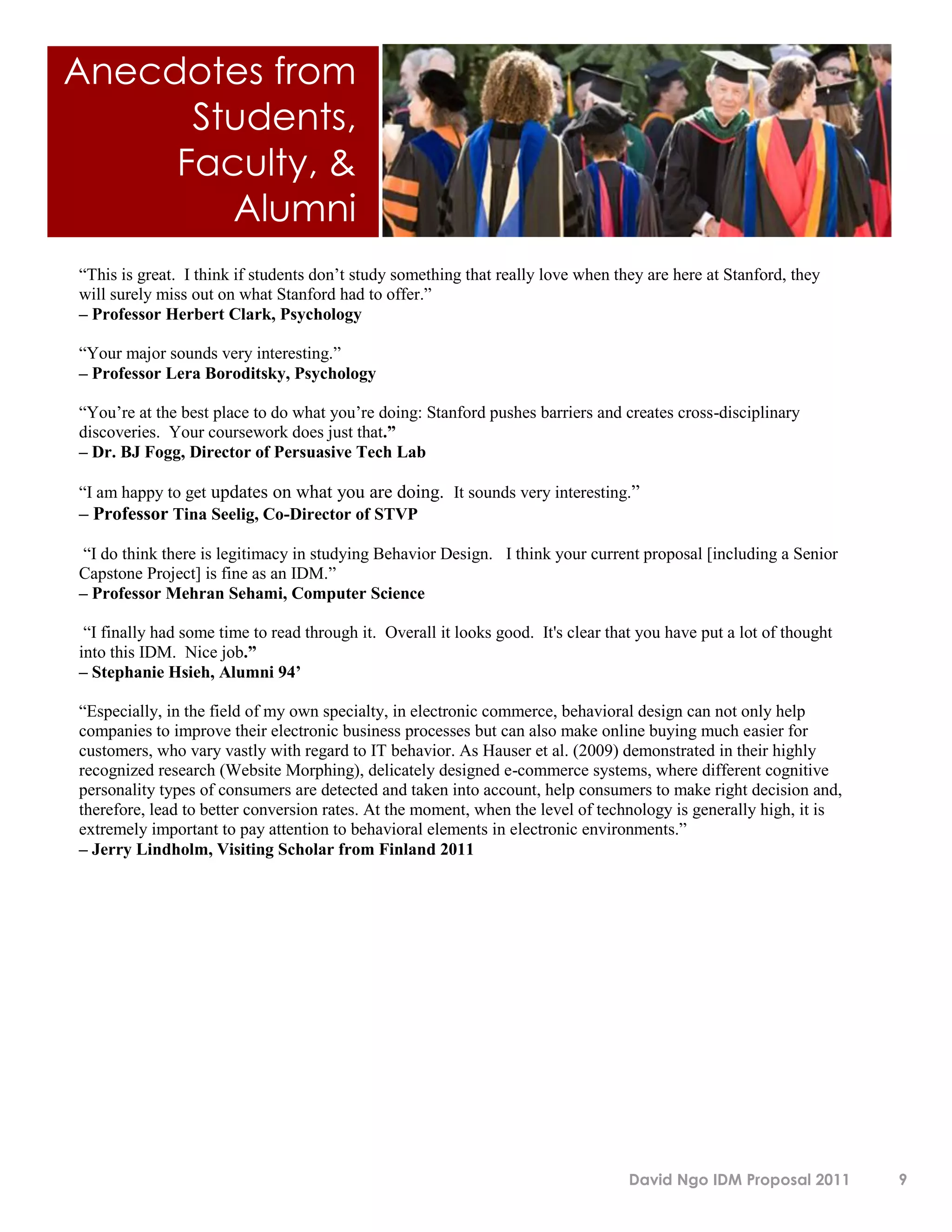 Anecdotes from
      Students,
     Faculty, &
        Alumni
“This is great. I think if students don’t study something that really love when they are here at Stanford, they
will surely miss out on what Stanford had to offer.”
– Professor Herbert Clark, Psychology

“Your major sounds very interesting.”
– Professor Lera Boroditsky, Psychology

“You’re at the best place to do what you’re doing: Stanford pushes barriers and creates cross-disciplinary
discoveries. Your coursework does just that.”
– Dr. BJ Fogg, Director of Persuasive Tech Lab

“I am happy to get updates on what you are doing. It sounds very interesting.”
– Professor Tina Seelig, Co-Director of STVP

 “I do think there is legitimacy in studying Behavior Design. I think your current proposal [including a Senior
Capstone Project] is fine as an IDM.”
– Professor Mehran Sehami, Computer Science

 “I finally had some time to read through it. Overall it looks good. It's clear that you have put a lot of thought
into this IDM. Nice job.”
– Stephanie Hsieh, Alumni 94’

“Especially, in the field of my own specialty, in electronic commerce, behavioral design can not only help
companies to improve their electronic business processes but can also make online buying much easier for
customers, who vary vastly with regard to IT behavior. As Hauser et al. (2009) demonstrated in their highly
recognized research (Website Morphing), delicately designed e-commerce systems, where different cognitive
personality types of consumers are detected and taken into account, help consumers to make right decision and,
therefore, lead to better conversion rates. At the moment, when the level of technology is generally high, it is
extremely important to pay attention to behavioral elements in electronic environments.”
– Jerry Lindholm, Visiting Scholar from Finland 2011




                                                                                   David Ngo IDM Proposal 2011       9
 