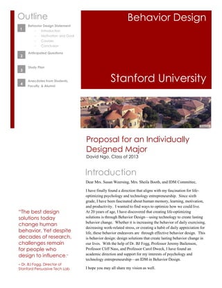 1
    Outline                                                      Behavior Design
         Behavior Design Statement
1   1        -   Introduction
             -   Motivation and Goal
             -   Courses
             -   Conclusion

         Anticipated Questions
     2


         Study Plan
     3


     4
         Anecdotes from Students,
         Faculty, & Alumni
                                                      Stanford University




                                       Proposal for an Individually
                                       Designed Major
                                       David Ngo, Class of 2013


                                       Introduction
                                       Dear Mrs. Susan Weersing, Mrs. Sheila Booth, and IDM Committee,

                                       I have finally found a direction that aligns with my fascination for life-
                                       optimizing psychology and technology entrepreneurship. Since sixth
                                       grade, I have been fascinated about human memory, learning, motivation,
                                       and productivity. I wanted to find ways to optimize how we could live.
    “The best design                   At 20 years of age, I have discovered that creating life-optimizing
    solutions today                    solutions is through Behavior Design—using technology to create lasting
                                       behavior change. Whether it is increasing the behavior of daily exercising,
    change human
                                       decreasing work-related stress, or creating a habit of daily appreciation for
    behavior. Yet despite              life, these behavior endeavors are through effective behavior design. This
    decades of research,               is behavior design: design solutions that create lasting behavior change in
    challenges remain                  our lives. With the help of Dr. BJ Fogg, Professor Jeremy Bailenson,
    for people who                     Professor Cliff Nass, and Professor Carol Dweck, I have found an
    design to influence.”              academic direction and support for my interests of psychology and
                                       technology entrepreneurship—an IDM in Behavior Design.
    – Dr. BJ Fogg, Director of
    Stanford Persuasive Tech Lab       I hope you may all share my vision as well.
 