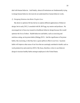   10	
  
deal with human behavior. And frankly, almost all institutions are fundamentally trying
to design human behavior, but most do not understand how human behavior works.
2) Designing Solutions that Better Peoples Lives
My desire to optimize life has led me to explore different applications of behavior
design, but in early 2012, I consulted with Dr. BJ Fogg, my mentor and professor. He
encouraged me to focus my research on healthcare behavior design because this would
optimize the lives of others. Health behaviors and habits, such as exercising and
nutritious eating, are keystone habits (Duhigg 2012). And the significance of keystone
habits, like exercising, is that they have a great spillover effect in our lives: keystone
habits will improve other areas of our lives that are seemingly unrelated to health, such as
work productivity and creativity (2012). My focus, therefore, is how to use behavior
design to increase healthy habits amongst employees in the United States.
 