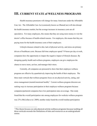   11	
  
III. CURRENT STATE of WELLNESS PROGRAMS
Health insurance premiums will change for many Americans under the Affordable
Care Act. The Affordable Care Act (commonly known as ObamaCare) will also disrupt
the health insurance market, but the average increases in insurance costs are all
speculative. For many employees, this means that they are using more money to visit the
doctor’s office because of health-related reasons. For employers, this means that they are
paying more for the health insurance costs of their employees.
Lifestyle diseases related to diet, lack of physical activity, and stress are primary
drivers of healthcare costs. Because full-time employees spend 7-9 hours per day at work,
companies have the opportunity to impact the negative impact of lifestyle diseases. By
designing quality health and wellness programs, employers can give employees the
chance to move more, eat less, and manager their stress.
Currently, all companies are pressured to show that their employee wellness
programs are effective by quantitatively improving the health of their employees. The
three main verticals that wellness programs focus on are physical activity, eating, and
stress management (mental/emotional health).1
Current wellness program directors are
seeking ways to increase participation in their employee wellness programs because
companies/partnered companies have low participation rates on average. One study
found that the overall participation rate among employees for worksite wellness programs
was 23% (McLellan et al. 2009); another study found the overall median participation
	
  	
  	
  	
  	
  	
  	
  	
  	
  	
  	
  	
  	
  	
  	
  	
  	
  	
  	
  	
  	
  	
  	
  	
  	
  	
  	
  	
  	
  	
  	
  	
  	
  	
  	
  	
  	
  	
  	
  	
  	
  	
  	
  	
  	
  	
  	
  	
  	
  	
  	
  	
  	
  	
  	
  	
  
1	
  This	
  thesis	
  focuses	
  on	
  only	
  physical	
  activity	
  wellness	
  programs	
  because	
  tackling	
  all	
  
three	
  verticals	
  exceeds	
  the	
  limitations	
  of	
  time	
  and	
  resources	
  as	
  an	
  undergraduate	
  
senior.	
  	
  	
  
 