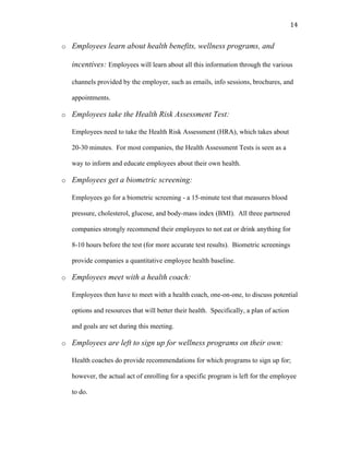   14	
  
o Employees learn about health benefits, wellness programs, and
incentives: Employees will learn about all this information through the various
channels provided by the employer, such as emails, info sessions, brochures, and
appointments.
o Employees take the Health Risk Assessment Test:
Employees need to take the Health Risk Assessment (HRA), which takes about
20-30 minutes. For most companies, the Health Assessment Tests is seen as a
way to inform and educate employees about their own health.
o Employees get a biometric screening:
Employees go for a biometric screening - a 15-minute test that measures blood
pressure, cholesterol, glucose, and body-mass index (BMI). All three partnered
companies strongly recommend their employees to not eat or drink anything for
8-10 hours before the test (for more accurate test results). Biometric screenings
provide companies a quantitative employee health baseline.
o Employees meet with a health coach:
Employees then have to meet with a health coach, one-on-one, to discuss potential
options and resources that will better their health. Specifically, a plan of action
and goals are set during this meeting.
o Employees are left to sign up for wellness programs on their own:
Health coaches do provide recommendations for which programs to sign up for;
however, the actual act of enrolling for a specific program is left for the employee
to do.
 