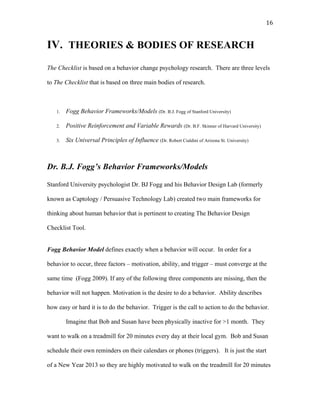   16	
  
IV. THEORIES & BODIES OF RESEARCH
The Checklist is based on a behavior change psychology research. There are three levels
to The Checklist that is based on three main bodies of research.
1. Fogg Behavior Frameworks/Models (Dr. B.J. Fogg of Stanford University)
2. Positive Reinforcement and Variable Rewards (Dr. B.F. Skinner of Harvard University)
3. Six Universal Principles of Influence (Dr. Robert Cialdini of Arizona St. University)
Dr. B.J. Fogg’s Behavior Frameworks/Models
Stanford University psychologist Dr. BJ Fogg and his Behavior Design Lab (formerly
known as Captology / Persuasive Technology Lab) created two main frameworks for
thinking about human behavior that is pertinent to creating The Behavior Design
Checklist Tool.
Fogg Behavior Model defines exactly when a behavior will occur. In order for a
behavior to occur, three factors – motivation, ability, and trigger – must converge at the
same time (Fogg 2009). If any of the following three components are missing, then the
behavior will not happen. Motivation is the desire to do a behavior. Ability describes
how easy or hard it is to do the behavior. Trigger is the call to action to do the behavior.
Imagine that Bob and Susan have been physically inactive for >1 month. They
want to walk on a treadmill for 20 minutes every day at their local gym. Bob and Susan
schedule their own reminders on their calendars or phones (triggers). It is just the start
of a New Year 2013 so they are highly motivated to walk on the treadmill for 20 minutes
 