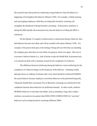   19	
  
His research states that positively reinforcing a target behavior when the behavior is
happening will strengthen that behavior (Skinner 1958). For example, verbally praising
and encouraging employees while they are doing their biometric screening will
strengthen the likelihood of doing biometric screenings. If the positive reinforcer is
during the HRA (health risk assessment test), then the behavior of taking the HRA is
reinforced.
On the flipside, if a negative reinforcement is experienced during a behavior, then
that behavior becomes less likely and will be avoided in the future (Skinner 1958). For
example, if the person feels pain or the feeling of being left out while they are attending
the company gym, then they are most likely not going to return ever again. One way to
overcome a behavior barrier (i.e., lack of desire to take the Health Risk Assessment test)
is to incentivize them with a monetary reward for the completion of a behavior.
The difference between reinforcing during the behavior versus reinforcing for the
completion of a behavior hinges on the frequency of the behavior. Attending weekly
dancing classes or walking 10 minutes after every lunch should be reinforced DURING
the actual behavior because employers want these behaviors to be performed frequently.
Taking the Health Risk Assessment Test or Biometric screenings are reinforced for the
completion because these behaviors are performed annually. In other words, reinforce
DURING behaviors to turn them into habits, such as attending a Yoga class weekly;
reinforce via incentives (no greater than $500) UPON COMPLETION for “one-time”
behaviors such as doing biometric screenings (Marteau 2009).
 