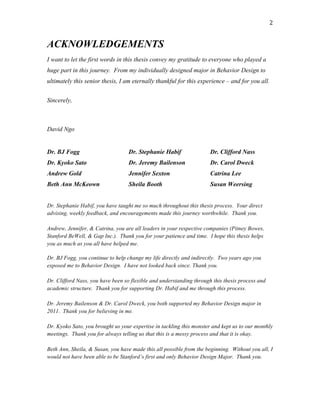   2	
  
ACKNOWLEDGEMENTS
I want to let the first words in this thesis convey my gratitude to everyone who played a
huge part in this journey. From my individually designed major in Behavior Design to
ultimately this senior thesis, I am eternally thankful for this experience – and for you all.
Sincerely,
David Ngo
Dr. BJ Fogg
Dr. Kyoko Sato
Andrew Gold
Beth Ann McKeown
Dr. Stephanie Habif
Dr. Jeremy Bailenson
Jennifer Sexton
Sheila Booth
Dr. Clifford Nass
Dr. Carol Dweck
Catrina Lee
Susan Weersing
Dr. Stephanie Habif, you have taught me so much throughout this thesis process. Your direct
advising, weekly feedback, and encouragements made this journey worthwhile. Thank you.
Andrew, Jennifer, & Catrina, you are all leaders in your respective companies (Pitney Bowes,
Stanford BeWell, & Gap Inc.). Thank you for your patience and time. I hope this thesis helps
you as much as you all have helped me.
Dr. BJ Fogg, you continue to help change my life directly and indirectly. Two years ago you
exposed me to Behavior Design. I have not looked back since. Thank you.
Dr. Clifford Nass, you have been so flexible and understanding through this thesis process and
academic structure. Thank you for supporting Dr. Habif and me through this process.
Dr. Jeremy Bailenson & Dr. Carol Dweck, you both supported my Behavior Design major in
2011. Thank you for believing in me.
Dr. Kyoko Sato, you brought us your expertise in tackling this monster and kept us to our monthly
meetings. Thank you for always telling us that this is a messy process and that it is okay.
Beth Ann, Sheila, & Susan, you have made this all possible from the beginning. Without you all, I
would not have been able to be Stanford’s first and only Behavior Design Major. Thank you.
 
