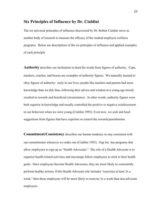   20	
  
Six Principles of Influence by Dr. Cialdini
The six universal principles of influence discovered by Dr. Robert Cialdini serve as
another body of research to measure the efficacy of the studied employee wellness
programs. Below are descriptions of the six principles of influence and applied examples
of each principle.
Authority describes our inclination to heed the words from figures of authority. Cops,
teachers, coaches, and bosses are examples of authority figures. We naturally learned to
obey figures of authority: early in our lives, people like teachers and parents had more
knowledge than we did; thus, following their advice and wisdom at a young age mostly
resulted in rewards and beneficial circumstances. In other words, authority figures were
both superior in knowledge and usually controlled the positive or negative reinforcement
to our behaviors when we were young (Cialdini 1993). Even now, we seek and heed
suggestions from figures that have expertise or control the rewards/punishments.
Commitment/Consistency describes our human tendency to stay consistent with
our commitments whenever we make one (Cialdini 1993). Gap Inc. has programs that
allow employees to sign up as “Health Advocates.” The role of a Health Advocate is to
organize health-related activities and encourage fellow employees to stick to their health
goals. Once employees become Health Advocates, they are more likely to consistently
perform healthy actions. If the Health Advocate role includes “exercises at least 3x a
week,” then these employees will be more likely to exercise 3x a week than non-advocate
employees.
 