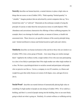  21	
  
Scarcity describes our human heuristic, a mental shortcut, to place a high value on
things that are scarce or rare (Cialdini 1993). Think equating “limited quantity” to
“valuable.” Imagine products that are advertised by current companies that say “for a
limited time only!” or “sold out!” Diamonds are the archetype example of using the
principle of scarcity to make them the most precious stones on earth (Epstein 1982).
Abundance and convenience characterize the offerings of these wellbeing programs; for
example, there is no shortage for health coaches, or amount of classes, or health risk
assessment tests. There, however, are specific instances of the scarcity principle being
used: limited enrollment in classes and limited incentives (gift cards and t-shirts).
Similarity describes our human inclination to like and favor those who are similar to us
(Cialdini 1993). Like a close group of friends— how many things are similar amongst
them? Applied to the wellness world, a single mother of two who sees men participating
in a class is less likely to participate than if the single mother saw other single mothers in
a class. We have a psychological desire to socialize around and participate with people
who we perceive are like us. Curves, a company in over 85 countries, is a fitness and
weight-loss gym that solely focuses on women of all shapes, sizes, and ages (Curves
2013).
Social Proof – describes our mental shortcut of automatically placing high value on
something if a high number of people are also doing it (Cialdini 1993). If we walk by a
building, and there’s a crowd of people staring into the building, then we are most likely
going to check out what is going on. Similarly, if a certain wellness or wellbeing activity
 
