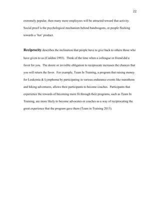   22	
  
extremely popular, then many more employees will be attracted toward that activity.
Social proof is the psychological mechanism behind bandwagons, or people flocking
towards a ‘hot’ product.
Reciprocity describes the inclination that people have to give back to others those who
have given to us (Cialdini 1993). Think of the time when a colleague or friend did a
favor for you. The desire or invisible obligation to reciprocate increases the chances that
you will return the favor. For example, Team In Training, a program that raising money
for Leukemia & Lymphoma by participating in various endurance events like marathons
and hiking adventures, allows their participants to become coaches. Participants that
experience the rewards of becoming more fit through their programs, such as Team In
Training, are more likely to become advocates or coaches as a way of reciprocating the
great experience that the program gave them (Team in Training 2013).
 