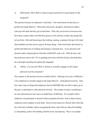   24	
  
A. Motivation: Have Bob or Susan expressed desire to participate in the
program?
This question focuses on employees’ motivation – how much desire do they have to
perform the target behavior. Often times innovators, designers, and decision makers
come up with ideas that they get excited about. Then, they invest tons of resources into
their ideas, assume others will find them great as well, and then wonder why people did
not use them. Bob and Susan know that walking, running, or going to the gym will make
them healthier, but they do not want to do those things. Their motivation, their desire, to
perform the behaviors of walking and running is extremely low. As an innovator and
decision maker, help people do what they ALREADY want to do. What do they wish
they had more time to do? If it is spending more time with their family, then help them
do so through something also physically engaging!
B. Ability: Is it easy for Bob or Susan to actually engage in the target
physical activity program?
The response to the question focuses on ability factors. Meaning, how easy or difficult it
is for employees to actually engage in the target behavior – doing physical activity. Note
how many steps or things that employees must do BEFORE they are able to dance, go to
the gym, or participate in other physical activities. The number of steps is something to
be wary about because each step is an added layer of difficulty. For example, before
employees can participate in special wellness program activities, such as dance classes,
employees must complete several steps: discover that classes are offered, find a time that
fits in the their calendars, figure out appropriate dress code, find out where the building
is, find parking, walk to the building, find the room, start dancing. This is an example
 