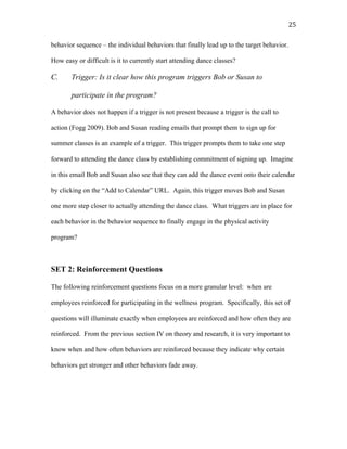   25	
  
behavior sequence – the individual behaviors that finally lead up to the target behavior.
How easy or difficult is it to currently start attending dance classes?
C. Trigger: Is it clear how this program triggers Bob or Susan to
participate in the program?
A behavior does not happen if a trigger is not present because a trigger is the call to
action (Fogg 2009). Bob and Susan reading emails that prompt them to sign up for
summer classes is an example of a trigger. This trigger prompts them to take one step
forward to attending the dance class by establishing commitment of signing up. Imagine
in this email Bob and Susan also see that they can add the dance event onto their calendar
by clicking on the “Add to Calendar” URL. Again, this trigger moves Bob and Susan
one more step closer to actually attending the dance class. What triggers are in place for
each behavior in the behavior sequence to finally engage in the physical activity
program?
SET 2: Reinforcement Questions
The following reinforcement questions focus on a more granular level: when are
employees reinforced for participating in the wellness program. Specifically, this set of
questions will illuminate exactly when employees are reinforced and how often they are
reinforced. From the previous section IV on theory and research, it is very important to
know when and how often behaviors are reinforced because they indicate why certain
behaviors get stronger and other behaviors fade away.
 