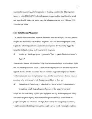   27	
  
uncontrollably gambling, checking emails, or checking social media. The important
takeaway is the FREQUENCY of reinforcement because making it deliberately varied
and unpredictable makes our brains crave the behavior more and more (Skinner 1958;
Miltenberger 2008).
SET 3: Influence Questions
The set of influence questions are saved for last because they will give the most granular
insights into physical activity wellness programs. Also just because a program scores
high in the following questions does not necessarily mean it will actually trigger the
target habit of participating in physical activity programs.
A. Authority: Is the program represented by a respected/admired brand or
figure?
Many studies confirm that people are very likely to do something if requested by a figure
that has authority (Cialdini 1993). If the CEO of company calls the wellness director and
requests that the director announces the new wellness program to employees, then the
wellness director is most likely to carry it out. Another example is if a famous person is
promised to be at the actual event, then people are likely to show up.
B. Commitment/Consistency: Has Bob or Susan made a commitment to
something small that relates to the goal of the target program?
People are also more likely to participate in physical activity wellness programs if they
can see the program aligning with their self-image and identity (Cialdini 1993). If
people’s thoughts and actions do not align, then what results is cognitive dissonance,
which is an uncomfortable experience that people learn to avoid. Framing the wellness
 
