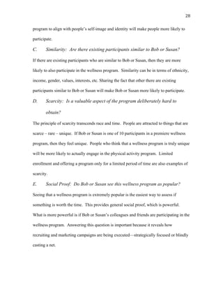   28	
  
program to align with people’s self-image and identity will make people more likely to
participate.
C. Similarity: Are there existing participants similar to Bob or Susan?
If there are existing participants who are similar to Bob or Susan, then they are more
likely to also participate in the wellness program. Similarity can be in terms of ethnicity,
income, gender, values, interests, etc. Sharing the fact that other there are existing
participants similar to Bob or Susan will make Bob or Susan more likely to participate.
D. Scarcity: Is a valuable aspect of the program deliberately hard to
obtain?
The principle of scarcity transcends race and time. People are attracted to things that are
scarce – rare – unique. If Bob or Susan is one of 10 participants in a premiere wellness
program, then they feel unique. People who think that a wellness program is truly unique
will be more likely to actually engage in the physical activity program. Limited
enrollment and offering a program only for a limited period of time are also examples of
scarcity.
E. Social Proof: Do Bob or Susan see this wellness program as popular?
Seeing that a wellness program is extremely popular is the easiest way to assess if
something is worth the time. This provides general social proof, which is powerful.
What is more powerful is if Bob or Susan’s colleagues and friends are participating in the
wellness program. Answering this question is important because it reveals how
recruiting and marketing campaigns are being executed—strategically focused or blindly
casting a net.
 