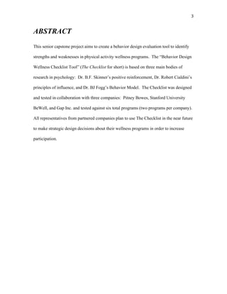   3	
  
ABSTRACT
This senior capstone project aims to create a behavior design evaluation tool to identify
strengths and weaknesses in physical activity wellness programs. The “Behavior Design
Wellness Checklist Tool” (The Checklist for short) is based on three main bodies of
research in psychology: Dr. B.F. Skinner’s positive reinforcement, Dr. Robert Cialdini’s
principles of influence, and Dr. BJ Fogg’s Behavior Model. The Checklist was designed
and tested in collaboration with three companies: Pitney Bowes, Stanford University
BeWell, and Gap Inc. and tested against six total programs (two programs per company).
All representatives from partnered companies plan to use The Checklist in the near future
to make strategic design decisions about their wellness programs in order to increase
participation.
 