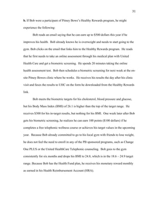   31	
  
b. If Bob were a participant of Pitney Bowe’s Healthy Rewards program, he might
experience the following:
Bob reads an email saying that he can earn up to $500 dollars this year if he
improves his health. Bob already knows he is overweight and needs to start going to the
gym. Bob clicks on the email that links him to the Healthy Rewards program. He reads
that he first needs to take an online assessment through his medical plan with United
Health Care and get a biometric screening. He spends 20 minutes taking the online
health assessment test. Bob then schedules a biometric screening for next week at the on-
site Pitney Bowes clinic where he works. He receives his results the day after his clinic
visit and faxes the results to UHC on the form he downloaded from the Healthy Rewards
link.
Bob meets the biometric targets for his cholesterol, blood pressure and glucose,
but his Body Mass Index (BMI) of 26.1 is higher than the top of the target range. He
receives $300 for his in-target results, but nothing for his BMI. One week later after Bob
gets his biometric screening, he realizes he can earn 100 points ($100 dollars) if he
completes a free telephonic wellness course or achieves his target values in the upcoming
year. Because Bob already committed to go to his local gym with friends to lose weight,
he does not feel the need to enroll in any of the PB sponsored programs, such as Change
One PLUS or the United HealthCare Telephonic counseling. Bob goes to the gym
consistently for six months and drops his BMI to 24.8, which is in the 18.6 – 24.9 target
range. Because Bob has the Health Fund plan, he receives his monetary reward monthly
as earned in his Health Reimbursement Account (HRA).
 