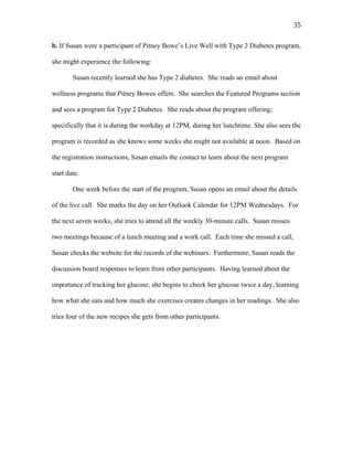   35	
  
b. If Susan were a participant of Pitney Bowe’s Live Well with Type 2 Diabetes program,
she might experience the following:
Susan recently learned she has Type 2 diabetes. She reads an email about
wellness programs that Pitney Bowes offers. She searches the Featured Programs section
and sees a program for Type 2 Diabetes. She reads about the program offering;
specifically that it is during the workday at 12PM, during her lunchtime. She also sees the
program is recorded as she knows some weeks she might not available at noon. Based on
the registration instructions, Susan emails the contact to learn about the next program
start date.
One week before the start of the program, Susan opens an email about the details
of the live call. She marks the day on her Outlook Calendar for 12PM Wednesdays. For
the next seven weeks, she tries to attend all the weekly 30-minute calls. Susan misses
two meetings because of a lunch meeting and a work call. Each time she missed a call,
Susan checks the website for the records of the webinars. Furthermore, Susan reads the
discussion board responses to learn from other participants. Having learned about the
importance of tracking her glucose, she begins to check her glucose twice a day, learning
how what she eats and how much she exercises creates changes in her readings. She also
tries four of the new recipes she gets from other participants.
 