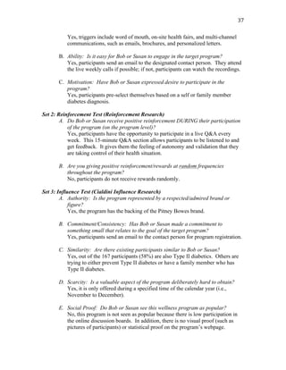   37	
  
Yes, triggers include word of mouth, on-site health fairs, and multi-channel
communications, such as emails, brochures, and personalized letters.
B. Ability: Is it easy for Bob or Susan to engage in the target program?
Yes, participants send an email to the designated contact person. They attend
the live weekly calls if possible; if not, participants can watch the recordings.
C. Motivation: Have Bob or Susan expressed desire to participate in the
program?
Yes, participants pre-select themselves based on a self or family member
diabetes diagnosis.
Set 2: Reinforcement Test (Reinforcement Research)
A. Do Bob or Susan receive positive reinforcement DURING their participation
of the program (on the program level)?
Yes, participants have the opportunity to participate in a live Q&A every
week. This 15-minute Q&A section allows participants to be listened to and
get feedback. It gives them the feeling of autonomy and validation that they
are taking control of their health situation.
B. Are you giving positive reinforcement/rewards at random frequencies
throughout the program?
No, participants do not receive rewards randomly.
Set 3: Influence Test (Cialdini Influence Research)
A. Authority: Is the program represented by a respected/admired brand or
figure?
Yes, the program has the backing of the Pitney Bowes brand.
B. Commitment/Consistency: Has Bob or Susan made a commitment to
something small that relates to the goal of the target program?
Yes, participants send an email to the contact person for program registration.
C. Similarity: Are there existing participants similar to Bob or Susan?
Yes, out of the 167 participants (58%) are also Type II diabetics. Others are
trying to either prevent Type II diabetes or have a family member who has
Type II diabetes.
D. Scarcity: Is a valuable aspect of the program deliberately hard to obtain?
Yes, it is only offered during a specified time of the calendar year (i.e.,
November to December).
E. Social Proof: Do Bob or Susan see this wellness program as popular?
No, this program is not seen as popular because there is low participation in
the online discussion boards. In addition, there is no visual proof (such as
pictures of participants) or statistical proof on the program’s webpage.
 