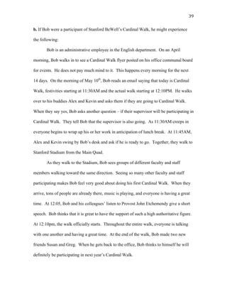   39	
  
b. If Bob were a participant of Stanford BeWell’s Cardinal Walk, he might experience
the following:
Bob is an administrative employee in the English department. On an April
morning, Bob walks in to see a Cardinal Walk flyer posted on his office communal board
for events. He does not pay much mind to it. This happens every morning for the next
14 days. On the morning of May 10th
, Bob reads an email saying that today is Cardinal
Walk, festivities starting at 11:30AM and the actual walk starting at 12:10PM. He walks
over to his buddies Alex and Kevin and asks them if they are going to Cardinal Walk.
When they say yes, Bob asks another question – if their supervisor will be participating in
Cardinal Walk. They tell Bob that the supervisor is also going. As 11:30AM creeps in
everyone begins to wrap up his or her work in anticipation of lunch break. At 11:45AM,
Alex and Kevin swing by Bob’s desk and ask if he is ready to go. Together, they walk to
Stanford Stadium from the Main Quad.
As they walk to the Stadium, Bob sees groups of different faculty and staff
members walking toward the same direction. Seeing so many other faculty and staff
participating makes Bob feel very good about doing his first Cardinal Walk. When they
arrive, tons of people are already there, music is playing, and everyone is having a great
time. At 12:05, Bob and his colleagues’ listen to Provost John Etchemendy give a short
speech. Bob thinks that it is great to have the support of such a high authoritative figure.
At 12:10pm, the walk officially starts. Throughout the entire walk, everyone is talking
with one another and having a great time. At the end of the walk, Bob made two new
friends Susan and Greg. When he gets back to the office, Bob thinks to himself he will
definitely be participating in next year’s Cardinal Walk.
 