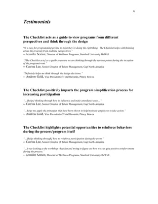   4	
  
Testimonials
The Checklist acts as a guide to view programs from different
perspectives and think through the design
“It’s easy for programming people to think they’re doing the right thing. The Checklist helps with thinking
about the program from multiple perspectives.”
-- Jennifer Sexton, Director of Wellness Programs, Stanford University BeWell
“[The Checklist acts] as a guide to ensure we are thinking through the various points during the inception
of the program/event.”
-- Catrina Lee, Senior Director of Talent Management, Gap North America
“Definitely helps me think through the design decisions.”
-- Andrew Gold, Vice President of Total Rewards, Pitney Bowes
The Checklist positively impacts the program simplification process for
increasing participation
“…[helps] thinking through how to influence and make attendance easy…”
-- Catrina Lee, Senior Director of Talent Management, Gap North America
“…helps me apply the principles that have been shown to help/motivate employees to take action.”
-- Andrew Gold, Vice President of Total Rewards, Pitney Bowes
The Checklist highlights potential opportunities to reinforce behaviors
during the process/program itself
“…[helps thinking through] how to reinforce participation during the event.”
-- Catrina Lee, Senior Director of Talent Management, Gap North America
“…I was looking at the workshop checklist and trying to figure out how we can give positive reinforcement
during the process.”
-- Jennifer Sexton, Director of Wellness Programs, Stanford University BeWell
 